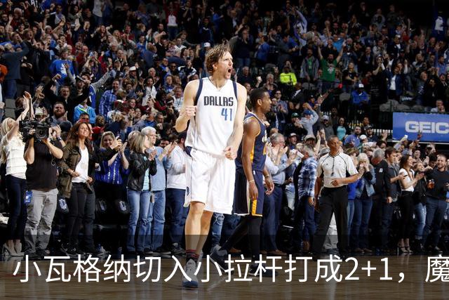 小瓦格纳切入小拉杆打成2+1，魔术反超尼克斯