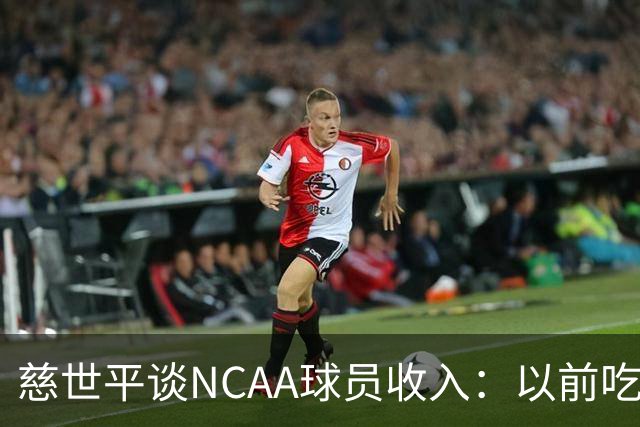 慈世平谈NCAA球员收入：以前吃饭都怕被禁赛 现在替补都能拿500万